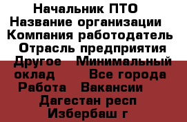 Начальник ПТО › Название организации ­ Компания-работодатель › Отрасль предприятия ­ Другое › Минимальный оклад ­ 1 - Все города Работа » Вакансии   . Дагестан респ.,Избербаш г.